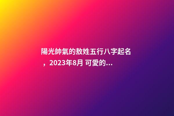 陽光帥氣的敖姓五行八字起名，2023年8月 可愛的男孩